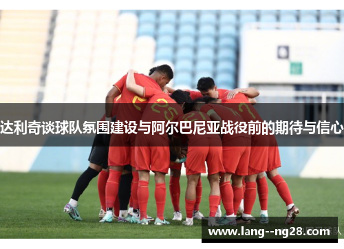 达利奇谈球队氛围建设与阿尔巴尼亚战役前的期待与信心 达利奇谈球队氛围建设与阿尔巴尼亚战役前的期待与信心