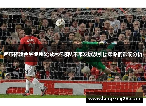 迪布林转会圣徒意义深远对球队未来发展及引援策略的影响分析