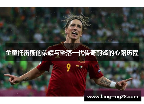 金童托雷斯的荣耀与坠落一代传奇前锋的心路历程 金童托雷斯的荣耀与坠落一代传奇前锋的心路历程