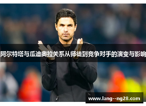 阿尔特塔与瓜迪奥拉关系从师徒到竞争对手的演变与影响 阿尔特塔与瓜迪奥拉关系从师徒到竞争对手的演变与影响