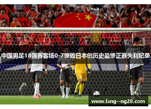 中国男足18强赛客场0-7惨败日本创历史最惨正赛失利纪录