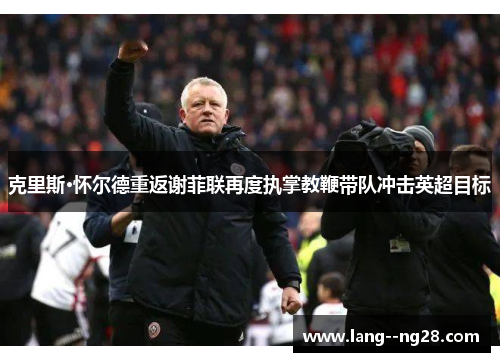 克里斯·怀尔德重返谢菲联再度执掌教鞭带队冲击英超目标 克里斯·怀尔德重返谢菲联再度执掌教鞭带队冲击英超目标
