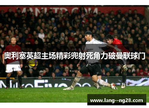 奥利塞英超主场精彩兜射死角力破曼联球门