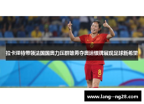 拉卡泽特带领法国国奥力压群雄勇夺奥运银牌展现足球新希望