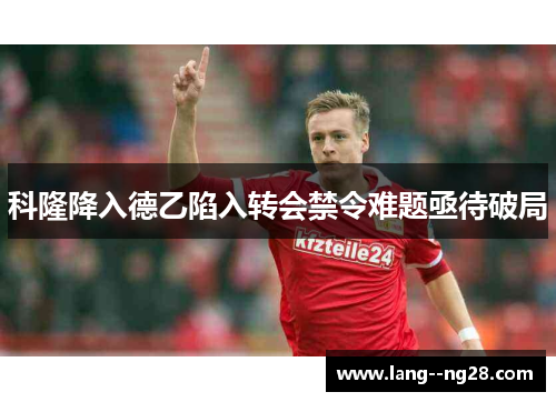 科隆降入德乙陷入转会禁令难题亟待破局