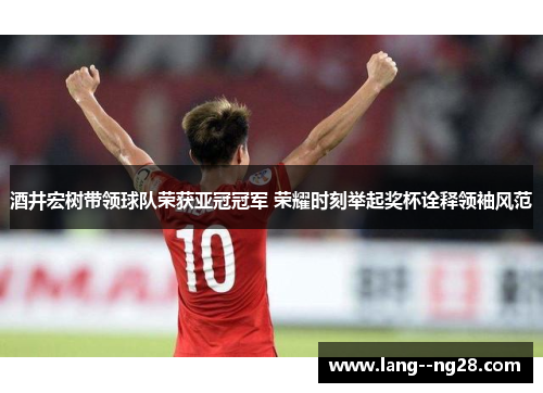 酒井宏树带领球队荣获亚冠冠军 荣耀时刻举起奖杯诠释领袖风范