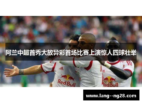 阿兰中超首秀大放异彩首场比赛上演惊人四球壮举