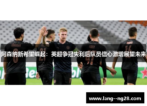 阿森纳新希望崛起:英超争冠失利后队员信心激增展望未来 阿森纳新希望崛起:英超争冠失利后队员信心激增展望未来