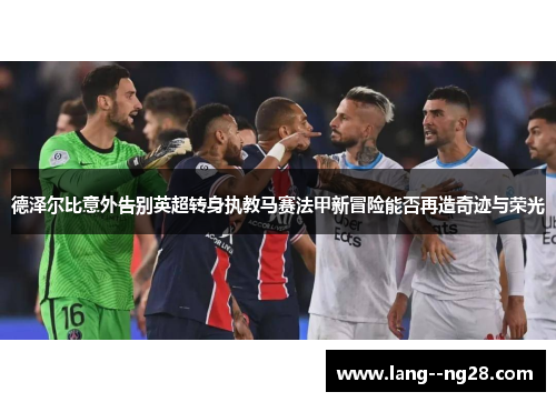 德泽尔比意外告别英超转身执教马赛法甲新冒险能否再造奇迹与荣光 德泽尔比意外告别英超转身执教马赛法甲新冒险能否再造奇迹与荣光